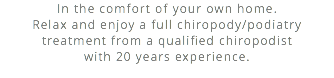 In the comfort of your own home. Relax and enjoy a full chiropody/podiatry treatment from a qualified chiropodist  with 20 years experience.
