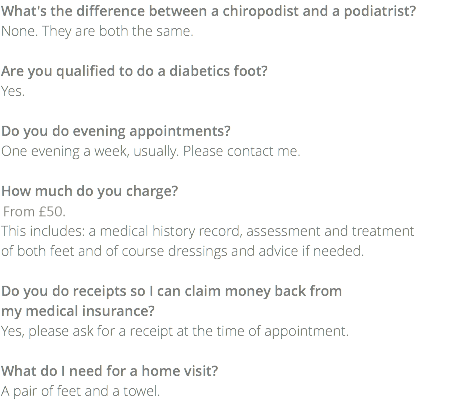 What's the difference between a chiropodist and a podiatrist? None. They are both the same. Are you qualified to do a diabetics foot? Yes. Do you do evening appointments? One evening a week, usually. Please contact me. How much do you charge? £45.00. This includes: a medical history record, assessment and treatment  of both feet and of course dressings and advice if needed. Do you do receipts so I can claim money back from  my medical insurance? Yes, please ask for a receipt at the time of appointment. What do I need for a home visit? A pair of feet and a towel.