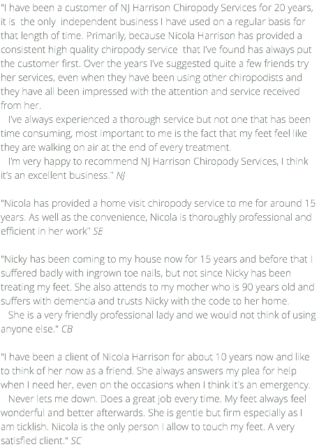 "I have been a customer of NJ Harrison Chiropody Services for 20 years, it is the only independent business I have used on a regular basis for that length of time. Primarily, because Nicola Harrison has provided a consistent high quality chiropody service that I’ve found has always put the customer first. Over the years I’ve suggested quite a few friends try her services, even when they have been using other chiropodists and they have all been impressed with the attention and service received from her. I’ve always experienced a thorough service but not one that has been time consuming, most important to me is the fact that my feet feel like they are walking on air at the end of every treatment. I’m very happy to recommend NJ Harrison Chiropody Services, I think it’s an excellent business." NJ "Nicola has provided a home visit chiropody service to me for around 15 years. As well as the convenience, Nicola is thoroughly professional and efficient in her work" SE "Nicky has been coming to my house now for 15 years and before that I suffered badly with ingrown toe nails, but not since Nicky has been treating my feet. She also attends to my mother who is 90 years old and suffers with dementia and trusts Nicky with the code to her home. She is a very friendly professional lady and we would not think of using anyone else." CB "I have been a client of Nicola Harrison for about 10 years now and like to think of her now as a friend. She always answers my plea for help when I need her, even on the occasions when I think it's an emergency. Never lets me down. Does a great job every time. My feet always feel wonderful and better afterwards. She is gentle but firm especially as I am ticklish. Nicola is the only person I allow to touch my feet. A very satisfied client." SC