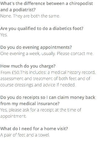 What's the difference between a chiropodist and a podiatrist? None. They are both the same. Are you qualified to do a diabetics foot? Yes. Do you do evening appointments? One evening a week, usually. Please contact me. How much do you charge? £35.00. This includes: a medical history record, assessment and treatment of both feet and of course dressings and advice if needed. Do you do receipts so I can claim money back from my medical insurance? Yes, please ask for a receipt at the time of appointment. What do I need for a home visit? A pair of feet and a towel. 