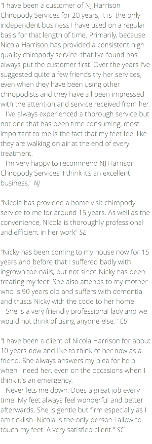 "I have been a customer of NJ Harrison Chiropody Services for 20 years, it is the only independent business I have used on a regular basis for that length of time. Primarily, because Nicola Harrison has provided a consistent high quality chiropody service that I’ve found has always put the customer first. Over the years I’ve suggested quite a few friends try her services, even when they have been using other chiropodists and they have all been impressed with the attention and service received from her. I’ve always experienced a thorough service but not one that has been time consuming, most important to me is the fact that my feet feel like they are walking on air at the end of every treatment. I’m very happy to recommend NJ Harrison Chiropody Services, I think it’s an excellent business." NJ "Nicola has provided a home visit chiropody service to me for around 15 years. As well as the convenience, Nicola is thoroughly professional and efficient in her work" SE "Nicky has been coming to my house now for 15 years and before that I suffered badly with ingrown toe nails, but not since Nicky has been treating my feet. She also attends to my mother who is 90 years old and suffers with dementia and trusts Nicky with the code to her home. She is a very friendly professional lady and we would not think of using anyone else." CB "I have been a client of Nicola Harrison for about 10 years now and like to think of her now as a friend. She always answers my plea for help when I need her, even on the occasions when I think it's an emergency. Never lets me down. Does a great job every time. My feet always feel wonderful and better afterwards. She is gentle but firm especially as I am ticklish. Nicola is the only person I allow to touch my feet. A very satisfied client." SC 